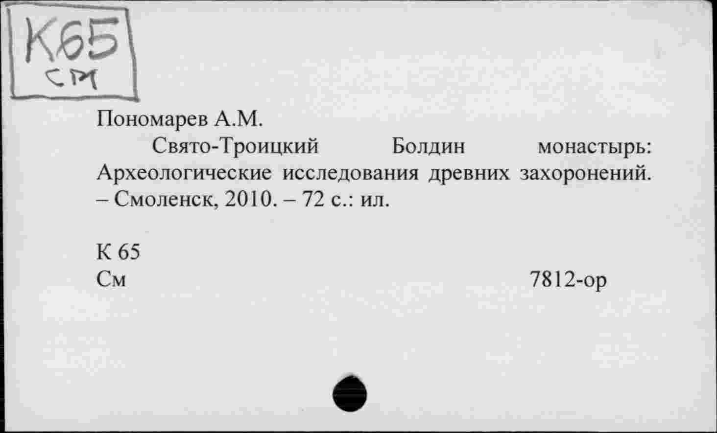 ﻿Пономарев A.M.
Свято-Троицкий Болдин монастырь: Археологические исследования древних захоронений. -Смоленск, 2010. - 72 с.: ил.
К 65
См
7812-ор